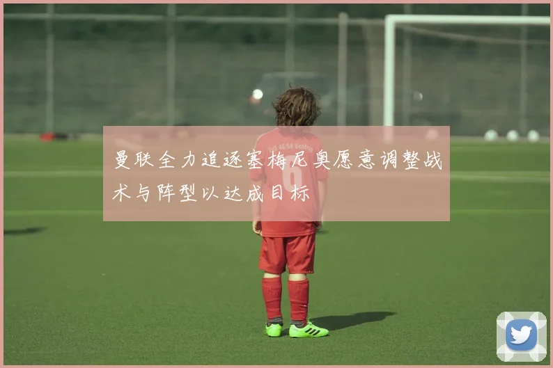 曼联全力追逐塞梅尼奥愿意调整战术与阵型以达成目标