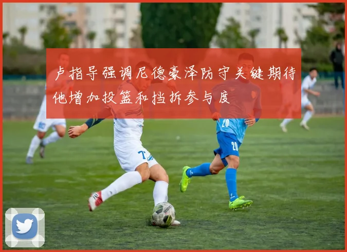 卢指导强调尼德豪泽防守关键期待他增加投篮和挡拆参与度