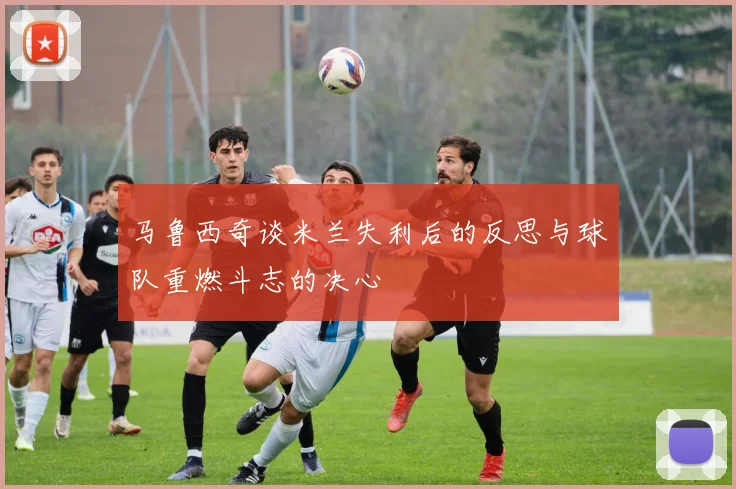 马鲁西奇谈米兰失利后的反思与球队重燃斗志的决心