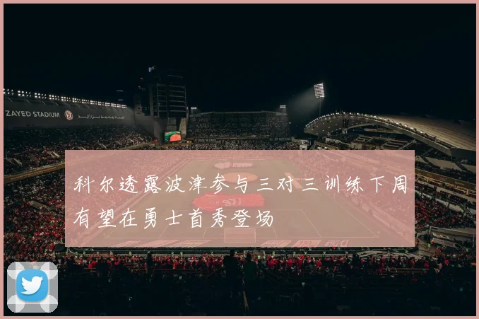 科尔透露波津参与三对三训练下周有望在勇士首秀登场