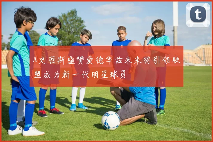 A史密斯盛赞爱德华兹未来将引领联盟成为新一代明星球员