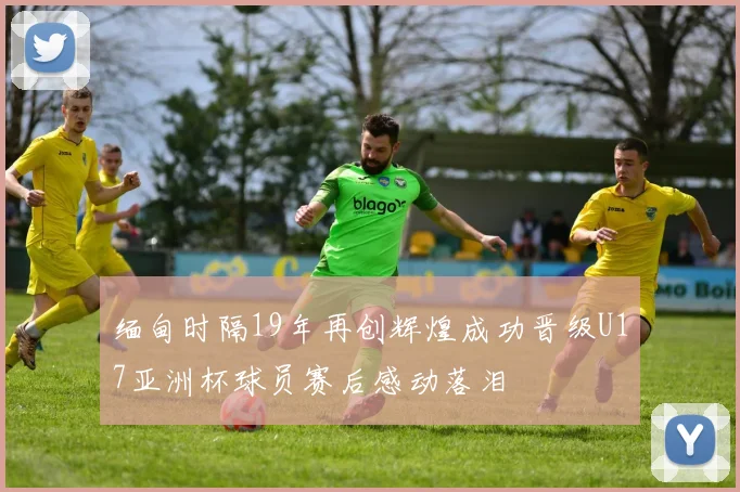 缅甸时隔19年再创辉煌成功晋级U17亚洲杯球员赛后感动落泪
