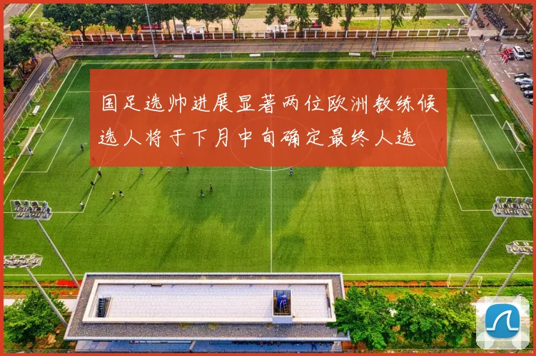 国足选帅进展显著两位欧洲教练候选人将于下月中旬确定最终人选