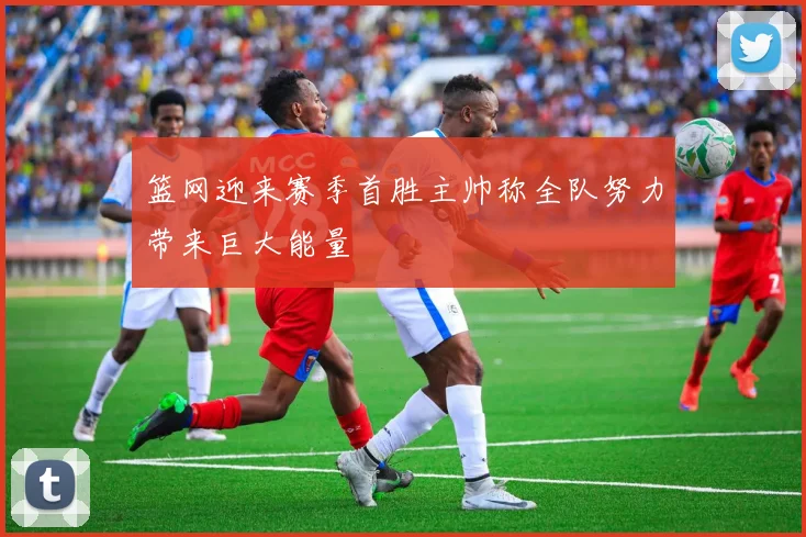 篮网迎来赛季首胜主帅称全队努力带来巨大能量