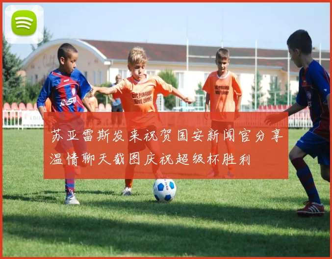 苏亚雷斯发来祝贺国安新闻官分享温情聊天截图庆祝超级杯胜利