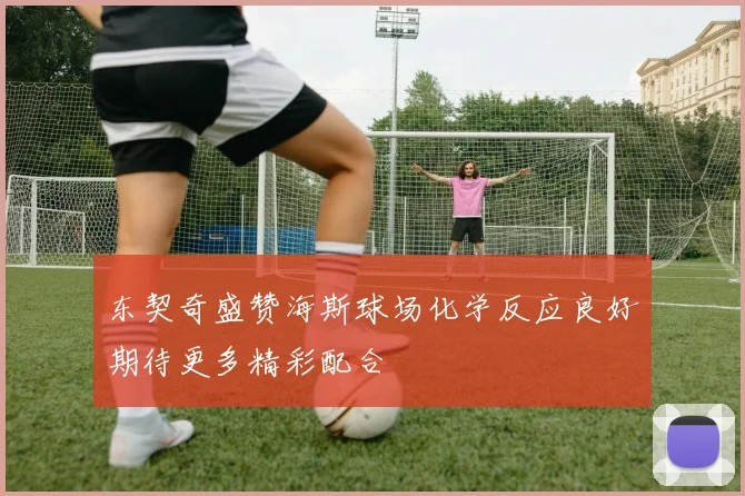 东契奇盛赞海斯球场化学反应良好期待更多精彩配合