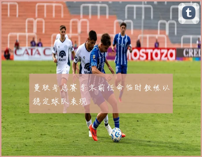 曼联考虑赛季末前任命临时教练以稳定球队表现