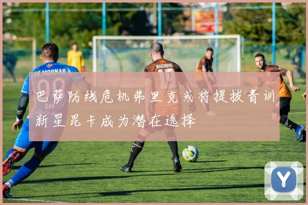 巴萨防线危机弗里克或将提拔青训新星昆卡成为潜在选择