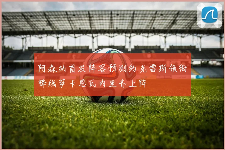 阿森纳首发阵容预测约克雷斯领衔锋线萨卡恩瓦内里齐上阵