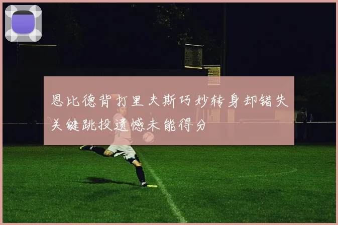 恩比德背打里夫斯巧妙转身却错失关键跳投遗憾未能得分