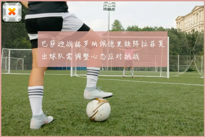 巴萨迎战赫罗纳佩德里缺阵拉菲复出球队需调整心态应对挑战