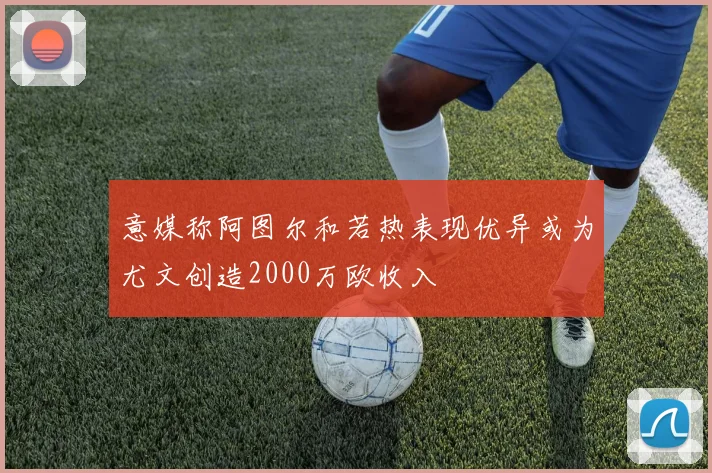 意媒称阿图尔和若热表现优异或为尤文创造2000万欧收入