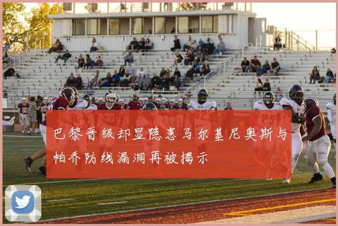 巴黎晋级却显隐患马尔基尼奥斯与帕乔防线漏洞再被揭示