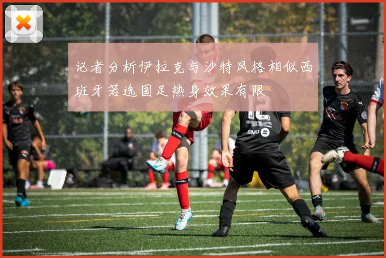 记者分析伊拉克与沙特风格相似西班牙若选国足热身效果有限