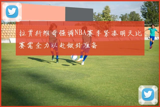 拉贾科维奇强调NBA赛季紧凑明天比赛需全力以赴做好准备