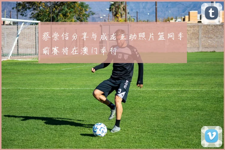 蔡崇信分享与成龙互动照片篮网季前赛将在澳门举行
