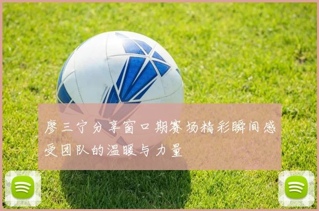 廖三宁分享窗口期赛场精彩瞬间感受团队的温暖与力量