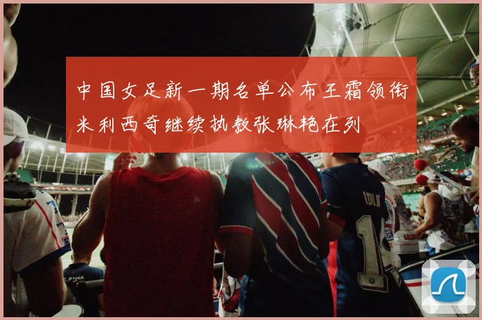 中国女足新一期名单公布王霜领衔米利西奇继续执教张琳艳在列