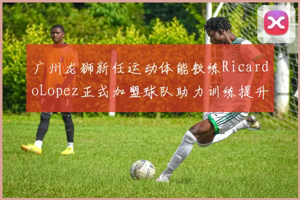 广州龙狮新任运动体能教练RicardoLopez正式加盟球队助力训练提升