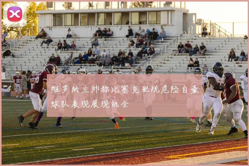维罗纳主帅称比塞克犯规危险自豪球队表现展现机会