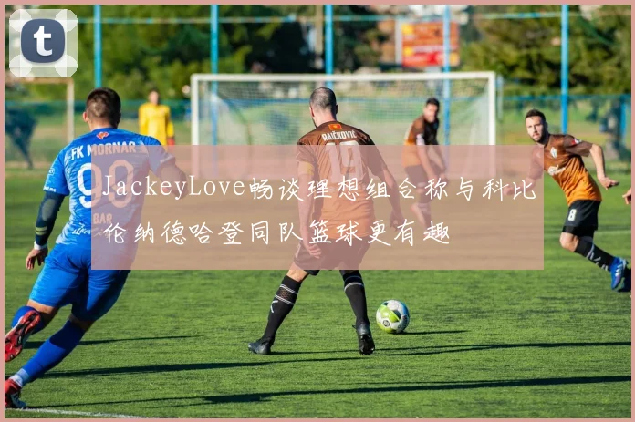 JackeyLove畅谈理想组合称与科比伦纳德哈登同队篮球更有趣