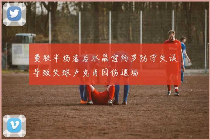 曼联半场落后水晶宫约罗防守失误导致失球卢克肖因伤退场