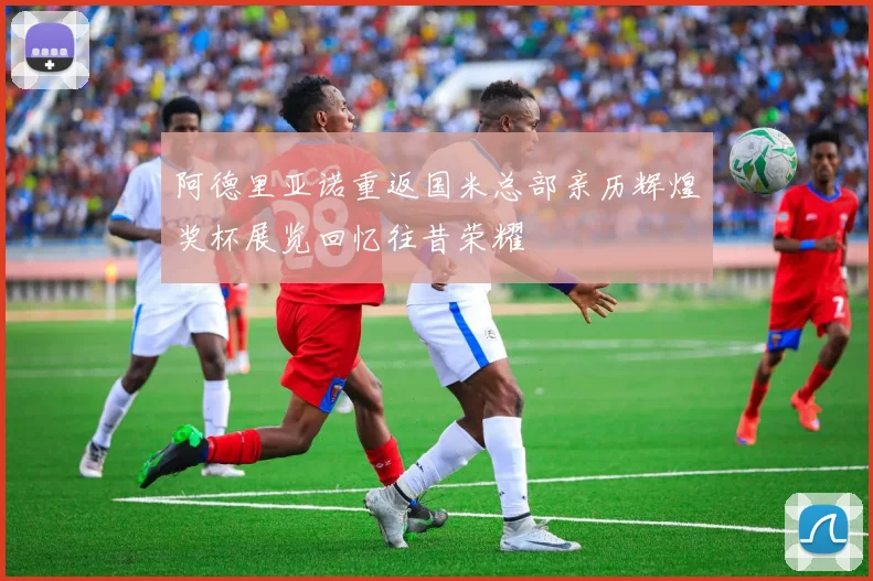 阿德里亚诺重返国米总部亲历辉煌奖杯展览回忆往昔荣耀