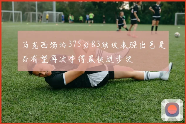 马克西场均375分83助攻表现出色是否有望再次夺得最快进步奖