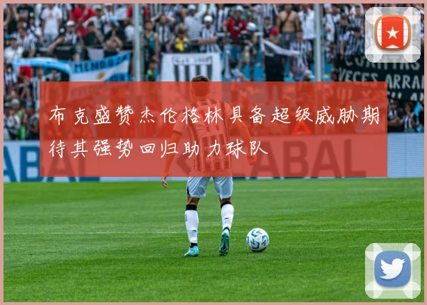 布克盛赞杰伦格林具备超级威胁期待其强势回归助力球队