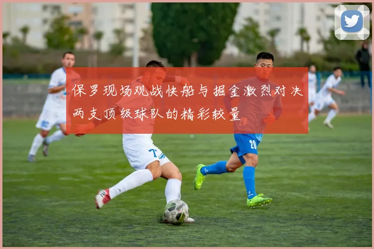 保罗现场观战快船与掘金激烈对决两支顶级球队的精彩较量