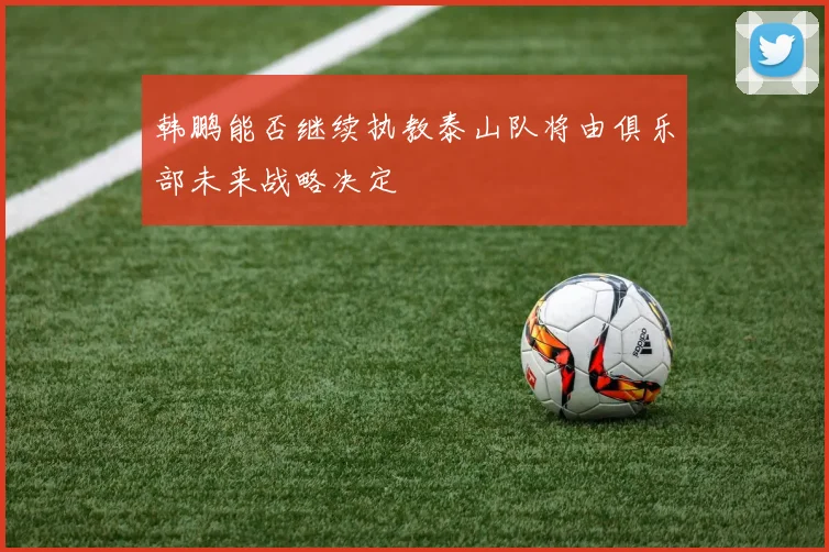 韩鹏能否继续执教泰山队将由俱乐部未来战略决定