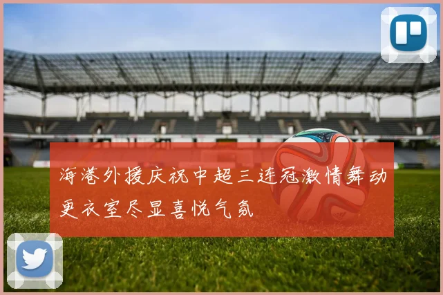海港外援庆祝中超三连冠激情舞动更衣室尽显喜悦气氛