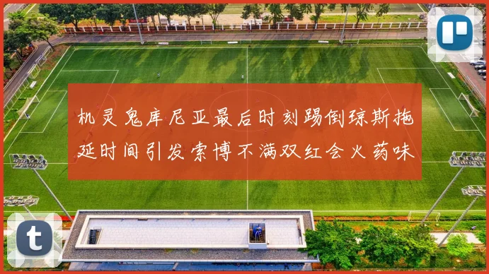 机灵鬼库尼亚最后时刻踢倒琼斯拖延时间引发索博不满双红会火药味十足