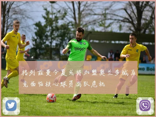 格列兹曼今夏或将加盟奥兰多城马竞面临核心球员离队危机