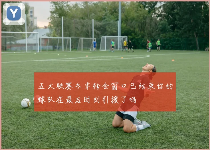 五大联赛冬季转会窗口已结束你的球队在最后时刻引援了吗