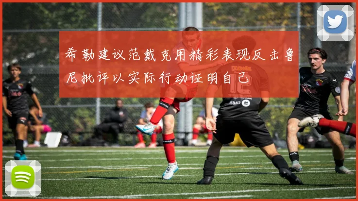 希勒建议范戴克用精彩表现反击鲁尼批评以实际行动证明自己