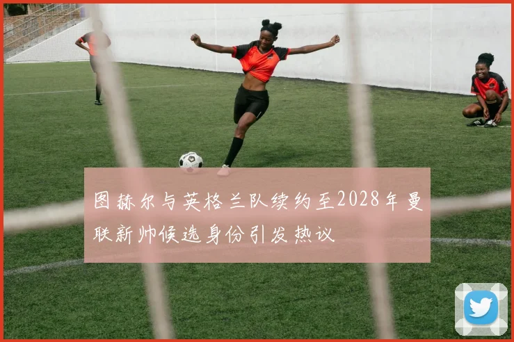 图赫尔与英格兰队续约至2028年曼联新帅候选身份引发热议