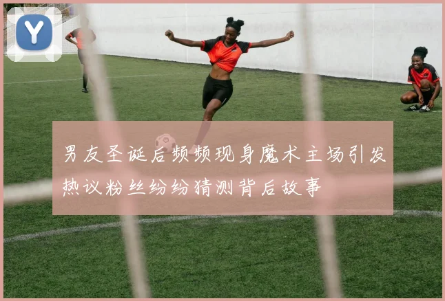 男友圣诞后频频现身魔术主场引发热议粉丝纷纷猜测背后故事