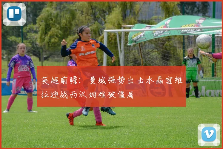 英超前瞻：曼城强势出击水晶宫维拉迎战西汉姆难破僵局